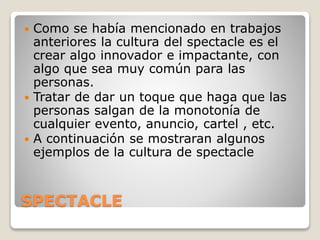SPECTACLE
 Como se había mencionado en trabajos
anteriores la cultura del spectacle es el
crear algo innovador e impactante, con
algo que sea muy común para las
personas.
 Tratar de dar un toque que haga que las
personas salgan de la monotonía de
cualquier evento, anuncio, cartel , etc.
 A continuación se mostraran algunos
ejemplos de la cultura de spectacle
 