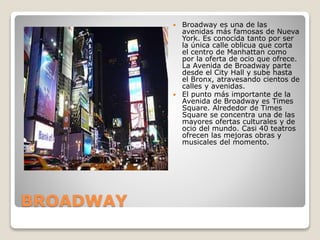 BROADWAY
 Broadway es una de las
avenidas más famosas de Nueva
York. Es conocida tanto por ser
la única calle oblicua que corta
el centro de Manhattan como
por la oferta de ocio que ofrece.
La Avenida de Broadway parte
desde el City Hall y sube hasta
el Bronx, atravesando cientos de
calles y avenidas.
 El punto más importante de la
Avenida de Broadway es Times
Square. Alrededor de Times
Square se concentra una de las
mayores ofertas culturales y de
ocio del mundo. Casi 40 teatros
ofrecen las mejoras obras y
musicales del momento.
 
