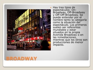 BROADWAY
 Hay tres tipos de
espectáculos: On-
Broadway, Off-Broadway
y Off-Off-Broadway. Se
puede entender por el
nombre tanto la categoría
como la situación del
espectáculo. Los primeros
suelen ser referentes
mundiales y estar
situados en la propia
Avenida Broadway o en
las inmediaciones,
mientras que los otros son
producciones de menor
impacto.
 