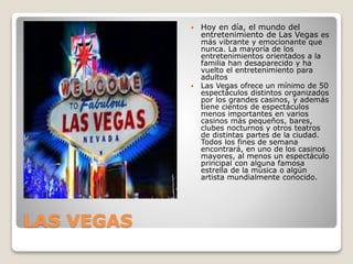 LAS VEGAS
 Hoy en día, el mundo del
entretenimiento de Las Vegas es
más vibrante y emocionante que
nunca. La mayoría de los
entretenimientos orientados a la
familia han desaparecido y ha
vuelto el entretenimiento para
adultos
 Las Vegas ofrece un mínimo de 50
espectáculos distintos organizados
por los grandes casinos, y además
tiene cientos de espectáculos
menos importantes en varios
casinos más pequeños, bares,
clubes nocturnos y otros teatros
de distintas partes de la ciudad.
Todos los fines de semana
encontrará, en uno de los casinos
mayores, al menos un espectáculo
principal con alguna famosa
estrella de la música o algún
artista mundialmente conocido.
 