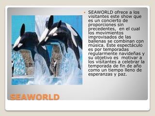 SEAWORLD
 SEAWORLD ofrece a los
visitantes este show que
es un concierto de
proporciones sin
precedentes, en el cual
los movimientos
improvisados de las
ballenas se combinan con
música. Este espectáculo
es por temporadas
regularmente navideñas y
su objetivo es motivar a
los visitantes a celebrar la
temporada de fin de año
como un tiempo lleno de
esperanzas y paz.
 