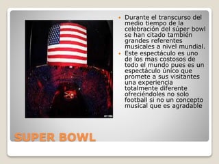 SUPER BOWL
 Durante el transcurso del
medio tiempo de la
celebración del súper bowl
se han citado también
grandes referentes
musicales a nivel mundial.
 Este espectáculo es uno
de los mas costosos de
todo el mundo pues es un
espectáculo único que
promete a sus visitantes
una experiencia
totalmente diferente
ofreciéndoles no solo
football si no un concepto
musical que es agradable
 