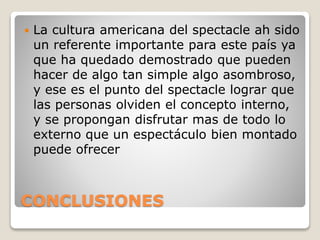 CONCLUSIONES
 La cultura americana del spectacle ah sido
un referente importante para este país ya
que ha quedado demostrado que pueden
hacer de algo tan simple algo asombroso,
y ese es el punto del spectacle lograr que
las personas olviden el concepto interno,
y se propongan disfrutar mas de todo lo
externo que un espectáculo bien montado
puede ofrecer
 