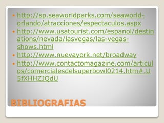 BIBLIOGRAFIAS
 http://sp.seaworldparks.com/seaworld-
orlando/atracciones/espectaculos.aspx
 http://www.usatourist.com/espanol/destin
ations/nevada/lasvegas/las-vegas-
shows.html
 http://www.nuevayork.net/broadway
 http://www.contactomagazine.com/articul
os/comercialesdelsuperbowl0214.htm#.U
5fXHHZJQdU
 