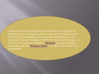empezó a través de amigos de los fundadores y empleados de MySpace, junto con algunas promociones en los medios a través de Intermix, la compañía que poseía parte de MySpace en ese momento. Cuando Anderson y DeWolfe vieron que los músicos y los fans de los músicos utilizaban MySpace más que cualquier otro grupo, crearon MySpace Music, y el tráfico del sitio se elevó súbitamente.