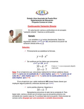 Estado Libre Asociado de Puerto Rico
                       Departamento de Educación
                        Proyecto Cursos en Línea

                    Continuación Variación Directa
                     En esta lección vamos a profundizar en el concepto
              “variación directa”. Veamos a continuación.

                     Ejemplo:

                     Las variables x y y varían directamente. Dado los
              siguientes valores x = 7 y y = 35, encuentre la ecuación de
              variación directa entre x y y.

             Solución:

                   Primeramente se establece la fórmula.


                                 y = k ⋅ xn
                   Se sustituye por los datos que conocemos
                            x = 7, y = 35 , n = 1

                                35 = k ⋅ 71         Como n = 1, no es necesario dejarlo
                                                    expresado
                                35 = k ⋅ 7
Nota: Si en el ejercicio que estuvieses realizando te indican palabras claves
como “y varía con el cuadrado de x”, esto implica que n = 2, “y varía con el
cubo de x”, esto implica que n = 3, “y varía con la cuarta potencia de x”,
esto implica que n = 4.

       Si en el ejercicio que estés realizando NO posee frases claves que
impliquen alguna potencia, entonces asumes que n = 1.

                   como podrás observar, llegamos a:
                                 35 = k ⋅ 7
                    Necesitamos encontrar el valor de la constante k. Para
lograr esto, vamos a dividir por el número que se encuentre próximo a la
constante (en nuestro caso es 7) a ambos lado de la ecuación. Este proceso se
conoce como despejar por una constante o variable desconocida.
 