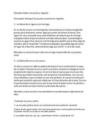 Ejemplos textos con punto y seguido:
Para poder distinguir los puntos se ponen en negrillas.
1.- La fábula de la cigarra y la hormiga:
En un día de verano una hormiga iba caminando por el campo recogiendo
granos para almacenar y tener algo que comer duranteel invierno. Una
cigarra la vio y se quedó muy sorprendida de ver todo lo que la hormiga
trabajaba mientras que los demás animales descansaban. Cuando llegó el
invierno la cigarra fue a buscar a la hormiga para pedirle que le diera algo de
comida y ella le respondió "sihubieras trabajado y guardado algo de comer
en lugar de criticarme, ahora tendrías algo que comer" y no le dio nada.
Moraleja: es necesario que cada uno se haga responsablede sus propios
actos.
2.- La fábula del zorro y el cuervo.
Un día un cuervo se robó un pedazo de queso y fue a comérselo en la copa
de un árbol. Entonces lo vio un zorro muy listo y comenzó a halagarlo con el
propósito de robarle su queso. El zorro le dijo al cuervo que era el ave más
hermosa que había visto jamás, con las plumas más brillantes, con una voz
muy melodiosa y que no había un ave más perfecta. El cuervo se emocionó
tanto que comenzó a graznar y dejó caer el trozo de queso de su pico. Eso era
lo que buscaba el astuto zorro, por lo que tomó el queso entre sus dientes y
salió corriendo con éste mientras seburlaba del cuervo.
Moraleja: el que escucha a los aduladores no puede esperar algo bueno de
ellos.
10 ejemplos de punto y aparte:
1. Las escuelas públicas tienen una sobresaturación de la población estudiantil.
A pesar de ello siguen siendo una muy buena opción para muchos padres de familia que
no pueden inscribir a sus hijos en escuelas públicas.
2. Los pollitos dicen pío, pío, pío, cuando tienen hambre, cuando tienen frío.
 