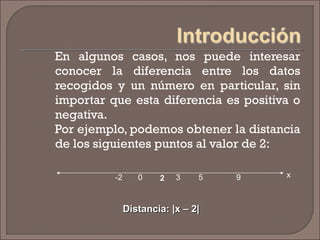 En algunos casos, nos puede interesar conocer la diferencia entre los datos recogidos y un número en particular, sin importar que esta diferencia es positiva o negativa. Por ejemplo, podemos obtener la distancia de los siguientes puntos al valor de 2: Distancia: |x – 2| 2 3 5 9 0 -2 x 