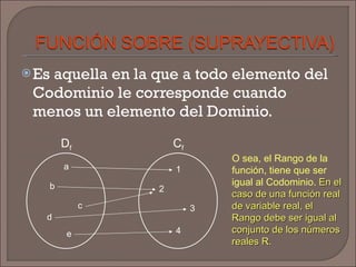 Es aquella en la que a todo elemento del Codominio le corresponde cuando menos un elemento del Dominio. a b c d 1 2 3 4 D f C f e O sea, el Rango de la función, tiene que ser igual al Codominio.  En el caso de una función real de variable real, el Rango debe ser igual al conjunto de los números reales R. 