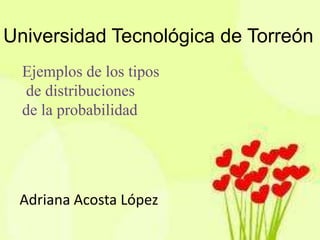 Universidad Tecnológica de Torreón
  Ejemplos de los tipos
  de distribuciones
  de la probabilidad




 Adriana Acosta López
 