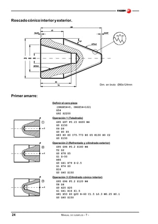 Roscado cónico interior y exterior.

Dim. en bruto Ø80x124mm

Primer amarre:
Definir el cero pieza
(ORGX54=0, ORGZ54=122)
G54
G92 S2200
Operación 1 (Taladrado)
G95 G97 F0.15 S600 M4
G0 Z150
T9 D9
G0 X0 Z5
G83 X0 Z0 I75.773 B5 D5 K130 H0 C2
G0 Z150
Operación 2 (Refrentado y cilindrado exterior)
G95 G96 F0.2 S180 M4
T2 D2
G0 X78 Z5
G1 Z-50
X86
G0 G41 X79 Z-2.5
G1 X74 Z0
X16
G0 G40 Z150
Operación 3 (Cilindrado cónico interior)
G95 G96 F0.2 S120 M4
T8 D8
G0 X20 Z20
G1 G41 X16 Z1.5
G81 X53 Z0 Q20 R-60 C1.5 L0.3 M0.25 H0.1
G0 G40 Z150

24

MANUAL

DE EJEMPLOS

-T-

 