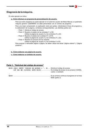 Diagnosis de la máquina.
En este ejemplo se indica:
a.- Cómo efectuar un programa de personalización de usuario.
Para que este programa se pueda ejecutar en el canal de usuario del Modo Manual, el parámetro
máquina general «USERMAN» se debe personalizar con el número de programa.
Para una mejor comprensión, la explicación viene por partes, indicándose el trozo de programa y
la elaboración de la página y símbolos correspondientes. Las distintas partes son:
- Parte 1: Solicita el código de acceso.
- Parte 2: Muestra el estado de las entradas I1 a I40.
(Utiliza la página de usuario 2 y los símbolos 21 y 22)
- Parte 3: Muestra el estado de la salidas O1 a O18.
(Utiliza la página de usuario 3 y los símbolos 21 y 22)
- Parte 4: Muestra el consumo de los motores.
(Utiliza la página de usuario 4 y los símbolos 0 a 20)
Para avanzar o retroceder página a página, se deben utilizar las teclas “página anterior” y “página
posterior”.

b.- Cómo elaborar una página de usuario.
c.- Cómo elaborar un símbolo de usuario.

Parte 1: "Solicitud del código de acceso"
N100 (IB1= INPUT “CODIGO DE ACCESO = ”, 6) ..... Solicita el código de acceso
(IF IB1 NE (123456) GOTO N100) ................... Si el código de acceso no es correcto (123456),
vuelve a solicitarlo
;
N200 ............................................................................... Si es correcto continua el programa en la línea
N200 (parte 2)

44

MANUAL

DE EJEMPLOS

-T-

 