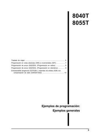 8040T
8055T

Traslado de origen. .................................................................................. 6
Programación en cotas absolutas (G90) e incrementales (G91). ................. 7
Programación de arcos (G02/G03). (Programación en radios) .................... 8
Programación de arcos (G02/G03). (Programación en diámetros) .............. 9
Entrada/salida tangencial (G37/G38) y redondeo de aristas (G36) con
compensación de radio (G40/G41/G42). ............................................ 10

Ejemplos de programación:
Ejemplos generales

5

 