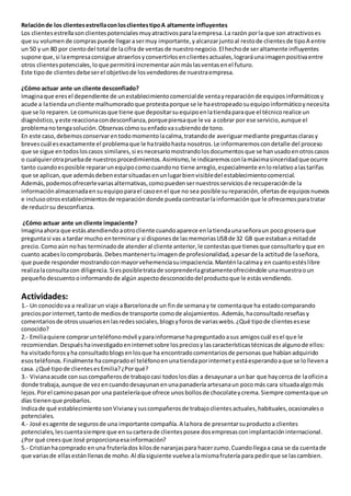 Relaciónde los clientesestrellaconlosclientestipoA altamente influyentes
Los clientesestrellasonclientespotencialesmuyatractivosparalaempresa.La razón porla que son atractivoses
que su volumen de compraspuede llegarasermuy importante,yalcanzarjuntoal restode clientesde tipoA entre
un 50 y un 80 por cientodel total de lacifra de ventas de nuestronegocio.El hechode seraltamente influyentes
supone que,si laempresaconsigue atraerlosyconvertirlosenclientesactuales,lograráunaimagenpositivaentre
otros clientespotenciales,loque permitiráincrementaraúnmáslasventasenel futuro.
Este tipode clientesdebeserel objetivode losvendedoresde nuestraempresa.
¿Cómo actuar ante un cliente desconfiado?
Imaginaque eresel dependiente de unestablecimientocomercialde ventayreparaciónde equiposinformáticosy
acude a latiendauncliente malhumoradoque protestaporque se le haestropeadosuequipoinformáticoynecesita
que se lo reparen.Le comunicasque tiene que depositarsuequipoenlatiendaparaque el técnicorealice un
diagnóstico,yeste reaccionacondesconfianza,porquepiensaque le va a cobrar por ese servicio,aunque el
problemanotengasolución.Observascómosuenfadovasubiendode tono.
En este caso,debemosconservarentodomomentolacalma,tratandode averiguarmediante preguntasclarasy
brevescuál esexactamente el problemaque le hatraídohasta nosotros.Le informaremoscondetalle del proceso
que se sigue entodosloscasos similares,si esnecesariomostrandolosdocumentosque se hanusadoenotroscasos
o cualquierotrapruebade nuestrosprocedimientos.Asimismo,le indicaremosconlamáximasinceridadque ocurre
tanto cuandoesposible repararunequipocomocuandono tiene arreglo,especialmente enlorelativoalastarifas
que se aplican,que ademásdebenestarsituadasenunlugarbienvisibledel establecimientocomercial.
Además,podemosofrecerlevariasalternativas,comopuedensernuestrosserviciosde recuperaciónde la
informaciónalmacenadaensuequipoparael casoenel que no sea posible sureparación,ofertasde equiposnuevos
e inclusootrosestablecimientosde reparacióndonde puedacontrastarlainformaciónque le ofrecemosparatratar
de reducirsu desconfianza.
¿Cómo actuar ante un cliente impaciente?
Imaginaahora que estásatendiendoaotrocliente cuandoaparece enlatiendaunaseñoraun pocogroseraque
preguntasi vas a tardar mucho enterminary si disponesde lasmemoriasUSBde 32 GB que estabana mitadde
precio.Comoaún nohas terminadode atenderal cliente anterior,le contestasque tienesque consultarloyque en
cuanto acabeslocomprobarás.Debesmantenertuimagende profesionalidad,apesarde la actitudde laseñora,
que puede respondermostrandoconmayorvehemenciasuimpaciencia.Manténlacalmay en cuantoestéslibre
realizalaconsultacon diligencia.Si esposibletratade sorprenderlagratamenteofreciéndole unamuestraoun
pequeñodescuentooinformandode algún aspectodesconocidodelproductoque le estásvendiendo.
Actividades:
1.- Un conocidova a realizarun viaje aBarcelonade un finde semanay te comentaque ha estadocomparando
preciosporinternet,tantode mediosde transporte comode alojamientos. Además,haconsultadoreseñasy
comentariosde otrosusuariosenlasredessociales,blogsyforosde variaswebs.¿Qué tipode clientesesese
conocido?
2.- Emiliaquiere comprarunteléfonomóvil yparainformarse hapreguntadoasus amigoscuál esel que le
recomiendan.Despuéshainvestigadoeninternetsobre lospreciosylascaracterísticastécnicasde algunode ellos:
ha visitadoforosyha consultadoblogsenlosque ha encontradocomentariosde personasque habíanadquirido
esosteléfonos.Finalmente hacompradoel teléfonoenunatiendaporinternetyestáesperandoaque se lollevena
casa. ¿Qué tipode clientesesEmilia?¿Porqué?
3.- Vivianaacude consuscompañerosde trabajocasi todoslosdías a desayunara unbar que haycerca de laoficina
donde trabaja,aunque de vezencuandodesayunanenunapanadería artesanaun pocomás cara situadaalgomás
lejos.Porel caminopasanpor una pasteleríaque ofrece unosbollosde chocolateycrema.Siempre comentaque un
días tienenque probarlos.
Indicade qué establecimientosonVivianaysuscompañerosde trabajoclientesactuales,habituales,ocasionaleso
potenciales.
4.- José esagente de segurosde una importante compañía.A lahora de presentarsuproductoa clientes
potenciales,lescuentasiempre que ensucarterade clientesposee dosempresasconimplantacióninternacional.
¿Por qué creesque José proporcionaesainformación?
5.- Cristianhacomprado enuna fruteríados kilosde naranjaspara hacerzumo.Cuandollegaa casa se da cuentade
que variasde ellasestánllenasde moho.Al díasiguiente vuelvealamismafrutería para pedirque se lascambien.
 
