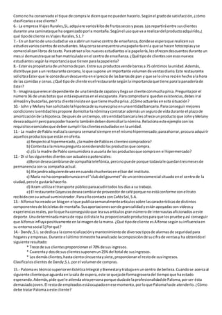 Comono ha conservadoel tique de comprale dicenque nopuedenhacerlo.Segúnel gradode satisfacción,¿cómo
clasificaríasa ese cliente?
6.- La empresaViajesRurales,SL.adquiere varioskilosde frutossecosypasas.Los repartirá entre susclientes
durante una caminataque ha organizadoporla montaña.Segúnel usoque va a realizardel productoadquirido,¿
qué tipode cliente esViajes Rurales,S.L.?
7.- En un barriode unaciudadse va a abrir unnuevocentrode enseñanza,dondese esperaque realicensus
estudiosvarioscientosde estudiantes.Muycercase encuentraunapapeleríaenla que se hacenfotocopiasyse
comercializanlibros de texto.Paraatraera los nuevosestudiantesala papelería,lesofrecendescuentosdurante un
messi demuestraque se hanmatriculadoenel centrode enseñanza.¿Qué tipode clientessonesosnuevos
estudiantessegúnlaimportanciaque tienenparalapapelería?
8.- Ester espropietariade unhornode pan. Entre sus productosvende barrasa 75 céntimoslaunidad.Además,
distribuye panaun restaurante cercano,loque supone unimportante volumende ventasdiario.Este restaurante
solicitaaEster que le concedaun descuentoenel preciode lasbarrasde pan y que se losirva reciénhechoala hora
de las comidasy cenas.¿Qué tipode cliente esel restaurante segúnlaimportanciaque tiene paralapanaderíade
Ester?
9.- Imaginaque eresel dependiente de unatiendade zapatosyllegauncliente conmuchaprisa.Preguntapor el
número36 de unas botasque estáexpuestasenel escaparate.Paracomprobarsi quedanexistencias,debesiral
almacény buscarlas,perotucliente insisteenque tiene muchaprisa. ¿Cómoactuaríasenesta situación?
10.- John y Melany hansolicitadolahipotecade sunuevopisoenunaentidadbancaria.Paraconseguirmejores
condicioneslaentidadlespropone domiciliarlanóminaycontratar ademásunsegurode vidadurante el plazode
amortizaciónde lahipoteca.Despuésde untiempo, otraentidadbancarialesofrece unproductoque JohnyMelany
deseaadquirirperoparapoderhacerlotambiéndebendomiciliarlanómina.Relacionaeste ejemploconlos
requisitosesencialesque debencumplirlosclientesestudiadosenlaunidad.
11.- La madre de Pablorealizalacompra semanal siempre enel mismohipermercado;paraahorrar,procura adquirir
aquellosproductosque estánenoferta.
a) Respectoal hipermercado,¿lamadre de Pabloesclienteocompradora?
b) Contestaa la mismapreguntaconsiderandolosproductosque compra.
c) ¿Es la madre de Pabloconsumidoraousuariade los productosque compraen el hipermercado?
12.- Dí si lossiguientesclientessonactualesopotenciales:
a)Byrondeseacambiarse de compañíatelefónica,peronopuede porque todavíale quedantresmesesde
permanenciaconsucompañía actual.
b) Alejandroadquierede vezencuandochucheríasenel bar del instituto.
c) María no ha compradonunca enel "club del gourmet"de uncentrocomercial situadoenel centrode la
ciudad,perole gustaría hacerlo.
d) Ikram utilizael transporte públicoparaacudirtodoslos días a su trabajo.
e) El restaurante Goyescasdeseacambiarde proveedorde café porque noestáconforme conel trato
recibidoconsu actual suministrador. ParaellocontactaconCafésSol,S.A.
13.- Alfonsohacreadoun blogen el que publicasemanalmenteartículossobre lascaracterísticasde distintos
componentesde bicicletasde montaña.Susaportacionessonde grancalidadyestánapoyadascon vídeosy
experienciasreales,porloque haconseguidoque leasusartículosgran númerode internautasaficionadosaeste
deporte.Unadeterminadamarcade ropa ciclistale ha proporcionadoproductosparaque lospruebe yasí conseguir
que Alfonsoinfluyapositivamente enlaimagende lamarca. ¿Qué tipode cliente esAlfonsosegúnsuinfluenciaen
su entornosocial?¿Porqué?
14.- Dandy,S.L. se dedicaa la comercializaciónymantenimientode diversostiposde alarmasde seguridadpara
hogaresy empresas.Durante el últimotrimestre haanalizadolacomposiciónde sucifrade ventasy ha obtenidoel
siguiente resultado:
* Trece de sus clientesproporcionanel 70% de sus ingresos.
* Cuarentay dosde sus clientessuponenun25% del total de susingresos.
* Los demásclientes,hastacientocincuentaysiete,proporcionanel restode susingresos.
Clasificalosclientesde Dandy,S.L.porel volumende compras.
15.- Palomaes técnicosuperiorenEstéticaIntegral yBienestarytrabajaen uncentro de belleza.Cuandose acercaal
siguiente clienteque aguardaenlasala de espera,este se quejade formagroseradel tiempoque haestado
esperando.Además,pide que le atiendaotrapersonaporque dudade laprofesionalidadde Paloma,porser ésta
demasiado joven.El restode empleados estáocupadoenese momento,porloque Palomahade atenderlo.¿Cómo
debe tratar Palomaa este cliente?
 