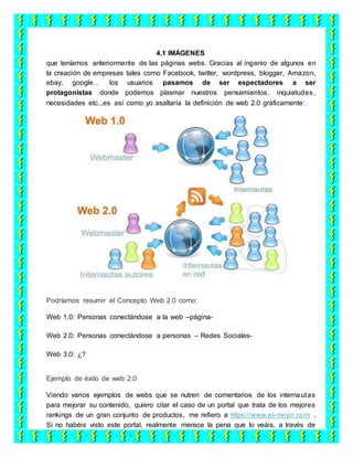 4.1 IMÁGENES
que teníamos anteriormente de las páginas webs. Gracias al ingenio de algunos en
la creación de empresas tales como Facebook, twitter, wordpress, blogger, Amazon,
ebay, google… los usuarios pasamos de ser espectadores a ser
protagonistas donde podemos plasmar nuestros pensamientos, inquietudes,
necesidades etc..,es así como yo asaltaría la definición de web 2.0 gráficamente:
Podríamos resumir el Concepto Web 2.0 como:
Web 1.0: Personas conectándose a la web –página-
Web 2.0: Personas conectándose a personas – Redes Sociales-
Web 3.0: ¿?
Ejemplo de éxito de web 2.0
Viendo varios ejemplos de webs que se nutren de comentarios de los internautas
para mejorar su contenido, quiero citar el caso de un portal que trata de los mejores
rankings de un gran conjunto de productos, me refiero a https://www.el-mejor.com .
Si no habéis visto este portal, realmente merece la pena que lo veáis, a través de
una gran idea muy bien plasmada, recogen en base a criterios de usuarios toda la
 