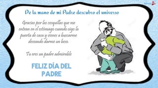 De la mano de mi Padre descubro el universo
Gracias por las cosquillas que me
entran en el estómago cuando oigo la
puerta de casa y vienes a buscarme
deseando darme un beso.
Tu eres un padre admirable
FELIZ DÍA DEL
PADRE
 