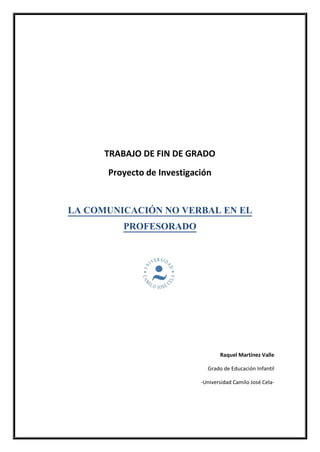 TRABAJO DE FIN DE GRADO
Proyecto de Investigación
LA COMUNICACIÓN NO VERBAL EN EL
PROFESORADO
Raquel Martínez Valle
Grado de Educación Infantil
-Universidad Camilo José Cela-
 