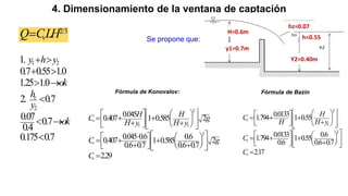 4. Dimensionamiento de la ventana de captación
2/3
v
Q CLH
 H=0.6m
hz=0.07
h=0.55
y1=0.7m
Y2=0.40m
Se propone que:
1 2
2
1.
0.7 0.55 1.0
1.25 1.0
2. 0.7
0.07 0.7
0.4
0.175 0.7
z
y h y
ok
h
y
ok
 
 
 

 

2
1 1
2
0.045
0.407 1 0.585 2
0.045 0.6 0.6
0.407 1 0.585 2
0.6 0.7 0.6 0.7
2.29
v
v
v
H H
C g
H y H y
C g
C
 
   
 
    
 
 
 
   
 
 

   
  
 
 
 
 
   
 
 

Fórmula de Konovalov: Fórmula de Bazin
2
1
2
0.0133
1.794 1 0.55
0.0133 0.6
1.794 1 0.55
0.6 0.6 0.7
2.17
v
v
v
H
C
H H y
C
C
 
 
  
    
  
  
 
 
 
   
  
 
 
  
   
 
 

 