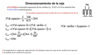 Dimensionamiento de la reja
ANA (2010) recomienda separación de las varillas (s), 0.025 a 0.10 m material fino
0.10 a 0.20 m material grueso.
L la longitud de la ventana de captación (m), b la distancia entre las caras de las varillas de la reja (m)
s la Anchura de la varilla de la reja (m).
0
0
var 1
N de illas Nespacios
 
 
 
0 0
0 0
( ) ( var )
( ) ( 1 )
15 10
(24.4 ) ( 24.4 1 )
100 100
6.0
total
total
total
total
L N deespacios b N de illas s
L N deespacios b N deespacios s
L
L m
   
    
    

0 3.66 24.4
0.15
L
N deespacios
b
  
Se considera separación entre varillas de 15 cm y diámetros de 10 cm
 