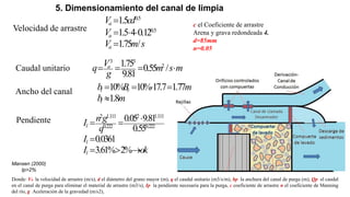 5. Dimensionamiento del canal de limpia
Velocidad de arrastre
Donde: Va la velocidad de arrastre (m/s), d el diámetro del grano mayor (m), q el caudal unitario (m3/s/m), bp la anchura del canal de purga (m), Qp el caudal
en el canal de purga para eliminar el material de arrastre (m3/s), Ip la pendiente necesaria para la purga, c coeficiente de arrastre n el coeficiente de Manning
del río, g Aceleración de la gravedad (m/s2),
0.5
0.5
1.5
1.5 4 0.12
1.75 /
a
a
a
V cd
V
V m s

  

c el Coeficiente de arrastre
Arena y grava redondeada 4.
d=85mm
n=0.05
3 3
2
1.75 0.55 /
9.81
a
V
q m s m
g
   
Caudal unitario
Ancho del canal
Pendiente
10% 10%17.7 1.77
1.8
l r
l
b B m
b m
   

2 1.111 2 1.111
0.222 0.222
0.05 9.81
0.55
0.0361
3.61% 2%
l
l
l
n g
I
q
I
I ok

 

  
Mansen (2000)
Ip>2%
 