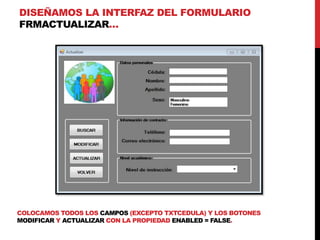 DISEÑAMOS LA INTERFAZ DEL FORMULARIO
FRMACTUALIZAR…
COLOCAMOS TODOS LOS CAMPOS (EXCEPTO TXTCEDULA) Y LOS BOTONES
MODIFICAR Y ACTUALIZAR CON LA PROPIEDAD ENABLED = FALSE.
 