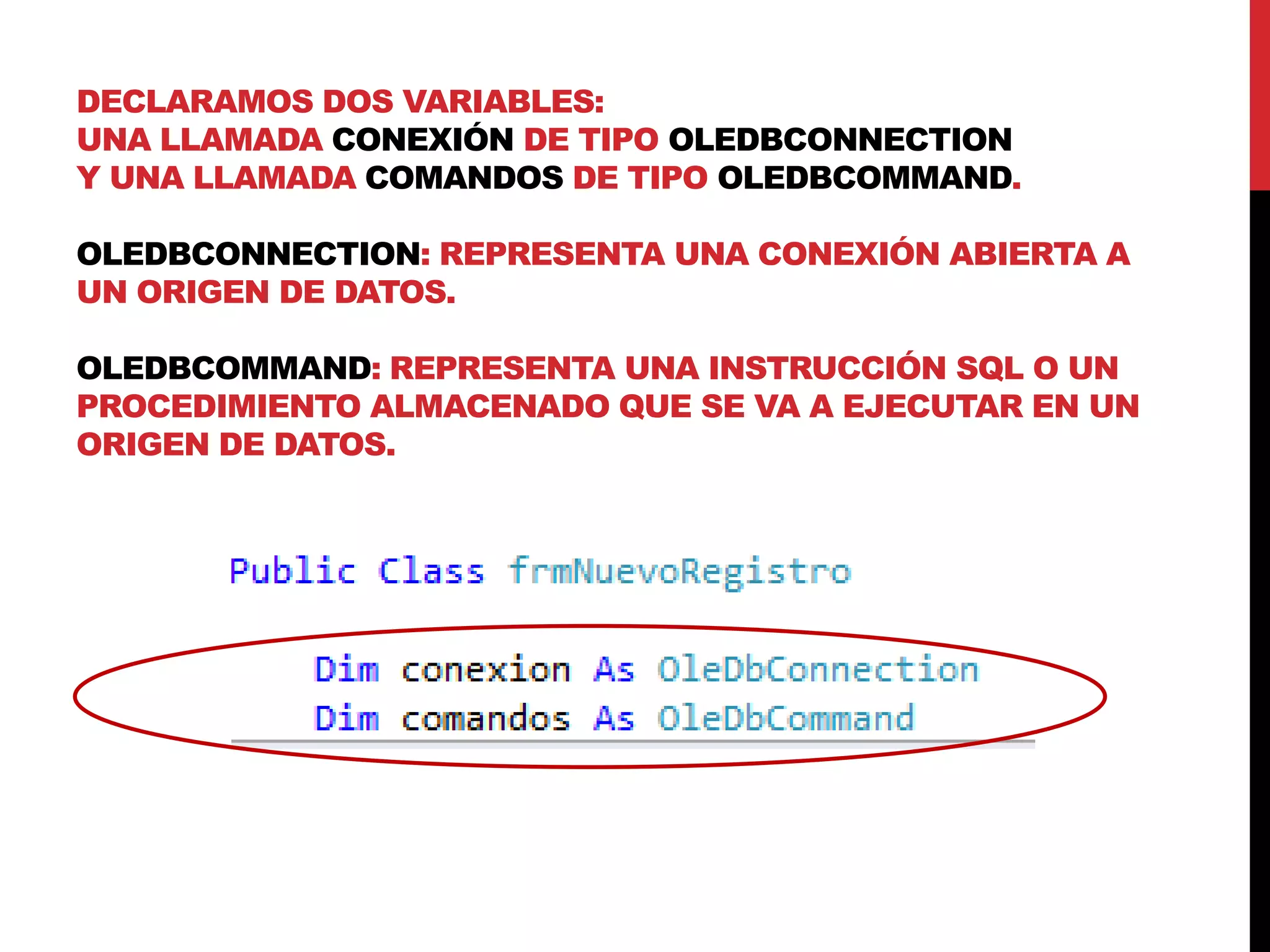 DECLARAMOS DOS VARIABLES:
UNA LLAMADA CONEXIÓN DE TIPO OLEDBCONNECTION
Y UNA LLAMADA COMANDOS DE TIPO OLEDBCOMMAND.
OLEDBCONNECTION: REPRESENTA UNA CONEXIÓN ABIERTA A
UN ORIGEN DE DATOS.
OLEDBCOMMAND: REPRESENTA UNA INSTRUCCIÓN SQL O UN
PROCEDIMIENTO ALMACENADO QUE SE VA A EJECUTAR EN UN
ORIGEN DE DATOS.
 