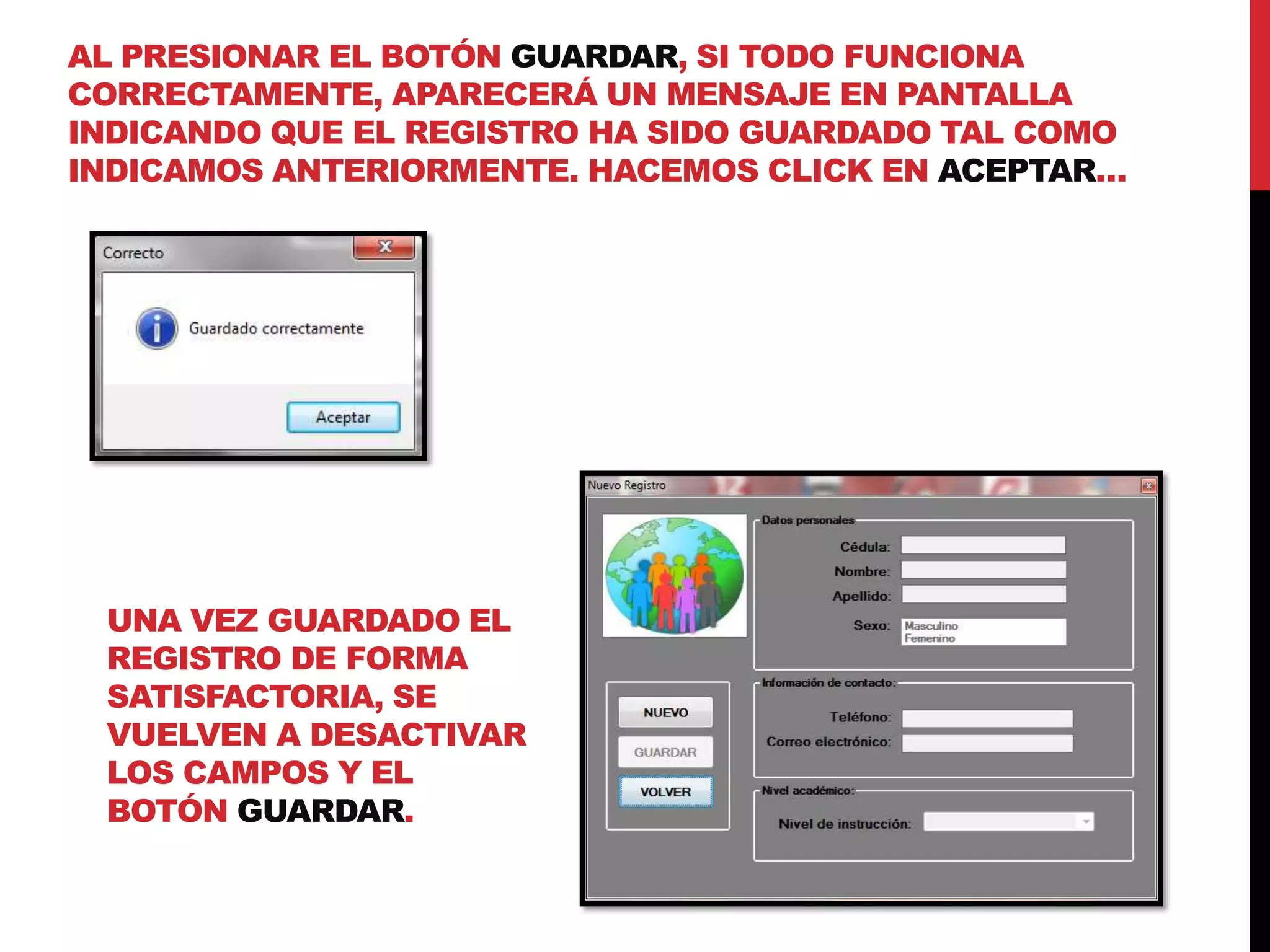 AL PRESIONAR EL BOTÓN GUARDAR, SI TODO FUNCIONA
CORRECTAMENTE, APARECERÁ UN MENSAJE EN PANTALLA
INDICANDO QUE EL REGISTRO HA SIDO GUARDADO TAL COMO
INDICAMOS ANTERIORMENTE. HACEMOS CLICK EN ACEPTAR…
UNA VEZ GUARDADO EL
REGISTRO DE FORMA
SATISFACTORIA, SE
VUELVEN A DESACTIVAR
LOS CAMPOS Y EL
BOTÓN GUARDAR.
 