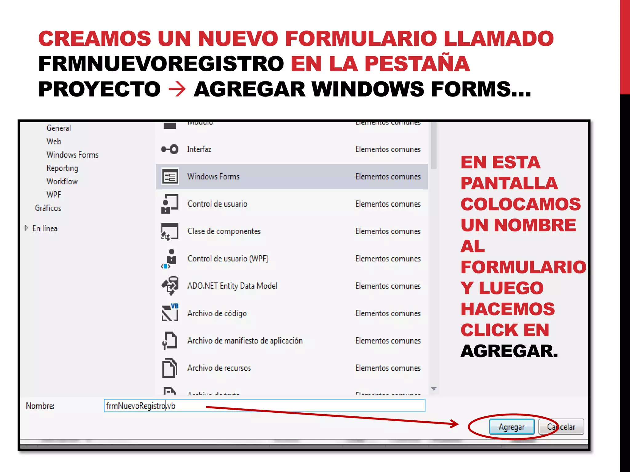 CREAMOS UN NUEVO FORMULARIO LLAMADO
FRMNUEVOREGISTRO EN LA PESTAÑA
PROYECTO  AGREGAR WINDOWS FORMS…
EN ESTA
PANTALLA
COLOCAMOS
UN NOMBRE
AL
FORMULARIO
Y LUEGO
HACEMOS
CLICK EN
AGREGAR.
 