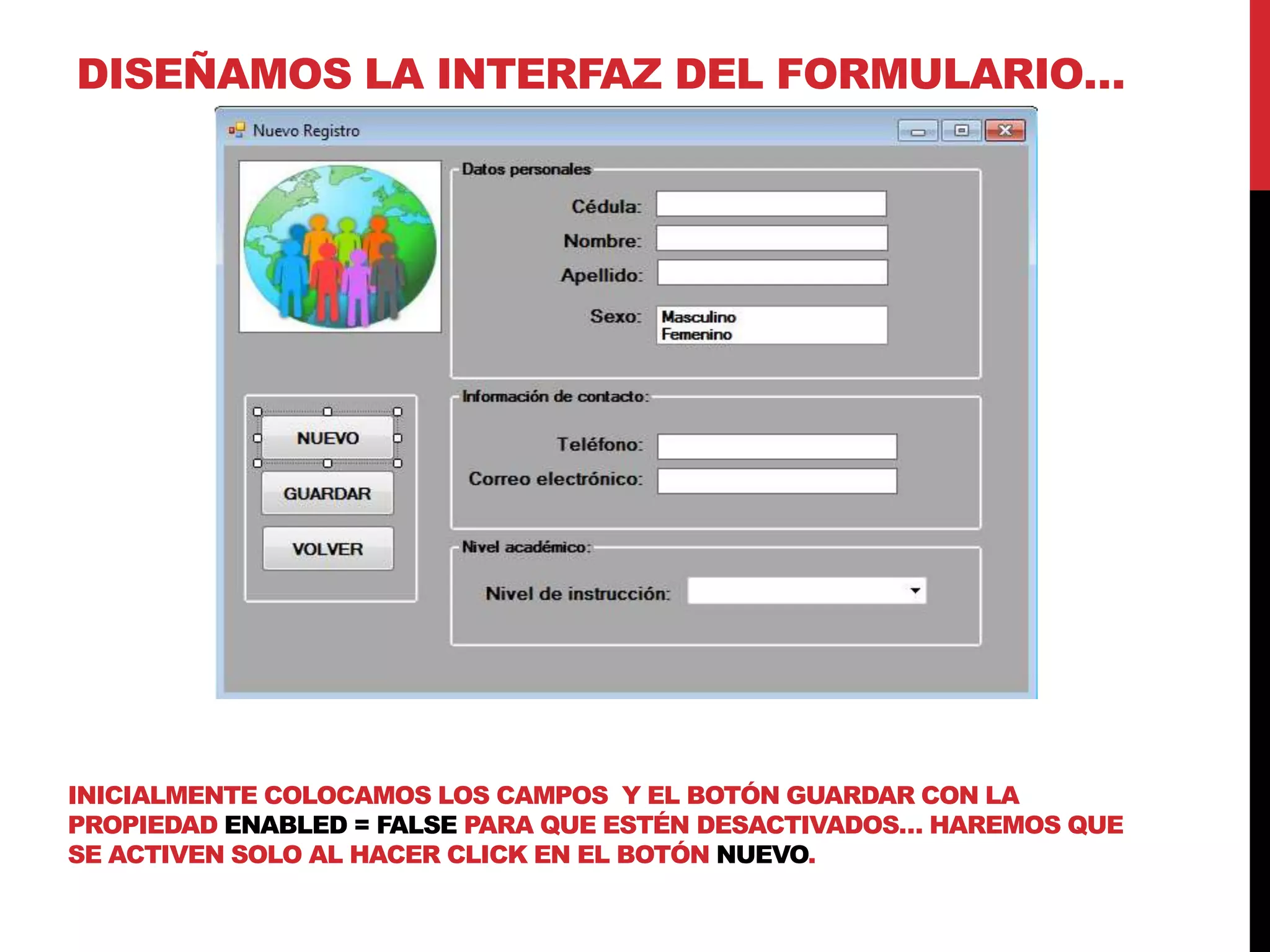 DISEÑAMOS LA INTERFAZ DEL FORMULARIO…
INICIALMENTE COLOCAMOS LOS CAMPOS Y EL BOTÓN GUARDAR CON LA
PROPIEDAD ENABLED = FALSE PARA QUE ESTÉN DESACTIVADOS… HAREMOS QUE
SE ACTIVEN SOLO AL HACER CLICK EN EL BOTÓN NUEVO.
 
