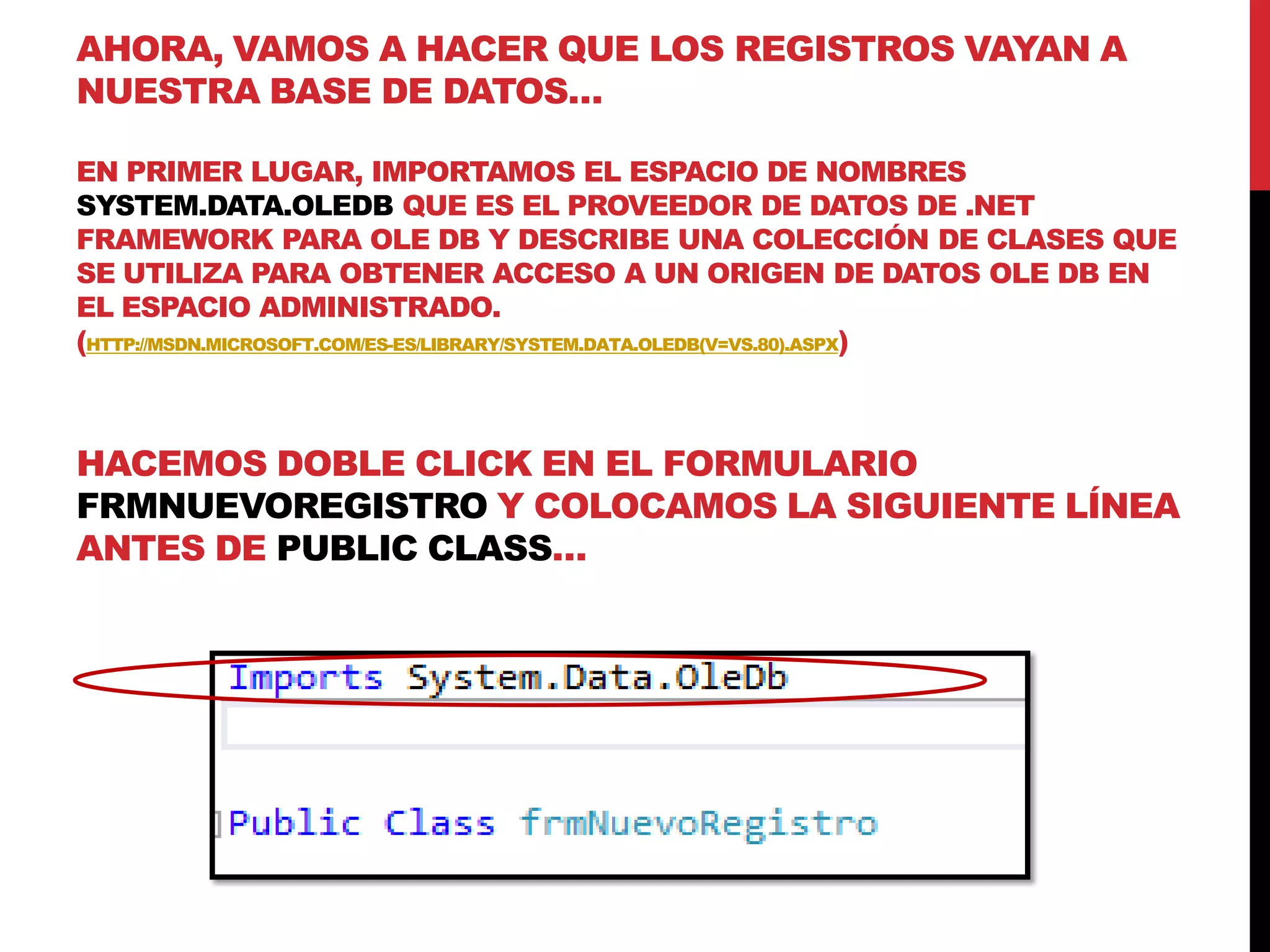 AHORA, VAMOS A HACER QUE LOS REGISTROS VAYAN A
NUESTRA BASE DE DATOS…
EN PRIMER LUGAR, IMPORTAMOS EL ESPACIO DE NOMBRES
SYSTEM.DATA.OLEDB QUE ES EL PROVEEDOR DE DATOS DE .NET
FRAMEWORK PARA OLE DB Y DESCRIBE UNA COLECCIÓN DE CLASES QUE
SE UTILIZA PARA OBTENER ACCESO A UN ORIGEN DE DATOS OLE DB EN
EL ESPACIO ADMINISTRADO.
(HTTP://MSDN.MICROSOFT.COM/ES-ES/LIBRARY/SYSTEM.DATA.OLEDB(V=VS.80).ASPX)
HACEMOS DOBLE CLICK EN EL FORMULARIO
FRMNUEVOREGISTRO Y COLOCAMOS LA SIGUIENTE LÍNEA
ANTES DE PUBLIC CLASS…
 