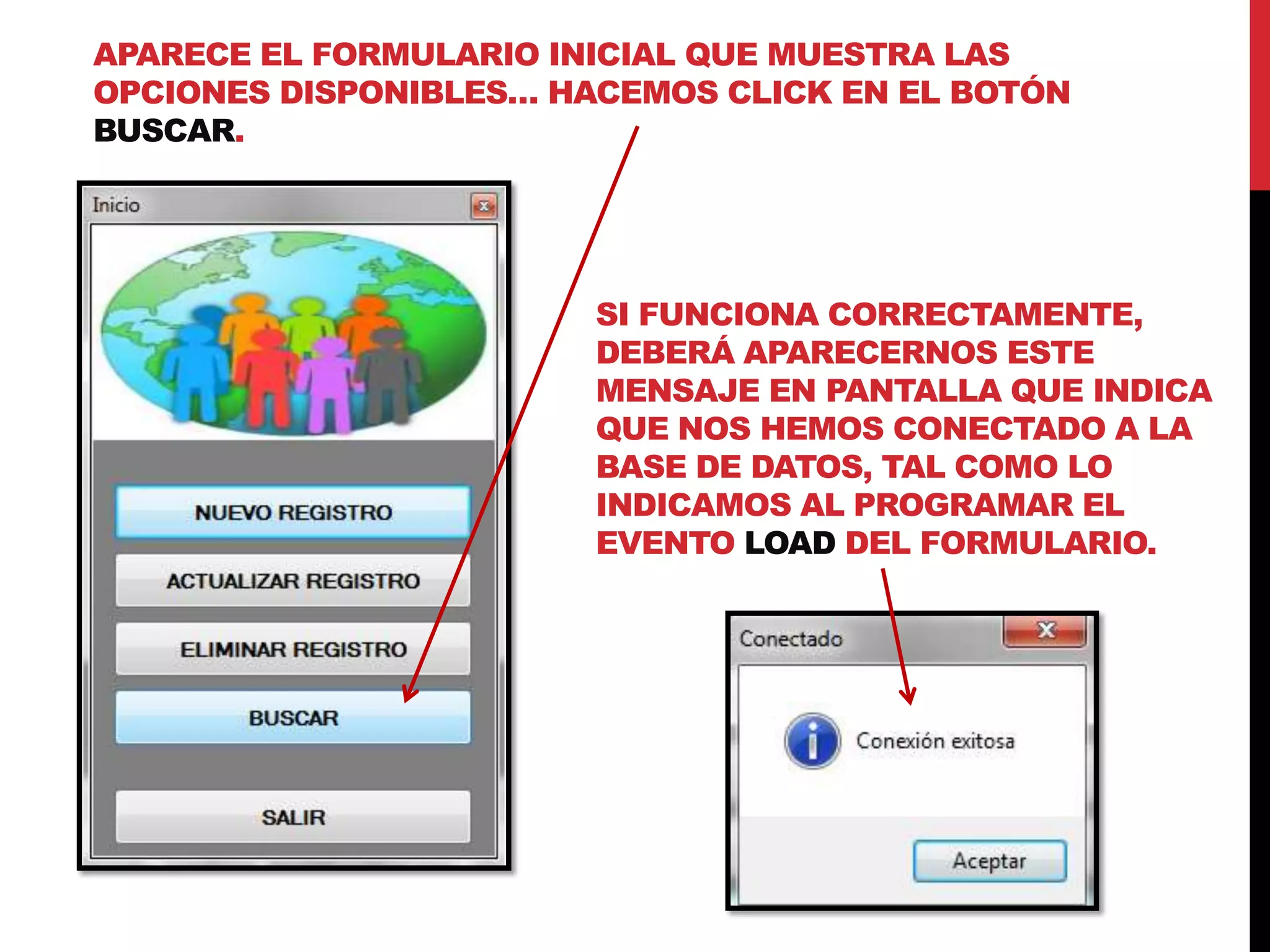 APARECE EL FORMULARIO INICIAL QUE MUESTRA LAS
OPCIONES DISPONIBLES… HACEMOS CLICK EN EL BOTÓN
BUSCAR.
SI FUNCIONA CORRECTAMENTE,
DEBERÁ APARECERNOS ESTE
MENSAJE EN PANTALLA QUE INDICA
QUE NOS HEMOS CONECTADO A LA
BASE DE DATOS, TAL COMO LO
INDICAMOS AL PROGRAMAR EL
EVENTO LOAD DEL FORMULARIO.
 