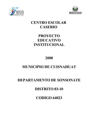 CENTRO ESCOLAR
        CASERIO

        PROYECTO
        EDUCATIVO
      INSTITUCIONAL


           2008

 MUNICIPIO DE CUISNAHUAT


DEPARTAMENTO DE SONSONATE

      DISTRITO 03-10

       CODIGO 64023
 