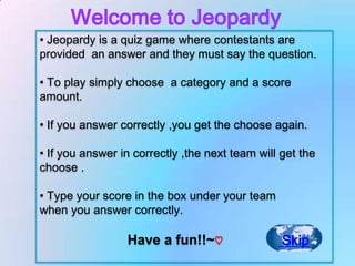 • Jeopardy is a quiz game where contestants are
provided an answer and they must say the question.

• To play simply choose a category and a score
amount.

• If you answer correctly ,you get the choose again.

• If you answer in correctly ,the next team will get the
choose .

• Type your score in the box under your team
when you answer correctly.

                 Have a fun!!~♡                  Skip
 