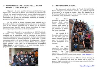 2- ROBOTNORIAS GANA EL PREMIO AL MEJOR                                       7 - LAS NORIAS ROCK BANG
   ROBOT FLL 2011 ALMERÍA
                                                                                     Los alumnos del taller de música de 2º de la ESO del IES Las
       El pasado 5 de marzo se celebró el torneo de robótica First Lego      Norias, participaron en un concurso de música viva, celebrado el pasado
League 2011, siendo éste el primero que se realiza en la provincia de        12 de mayo, en la escuela de música y danza del Parador de las
Almería, con la participación de quince centros educativos de toda la        Hortichuelas, Roquetas de Mar, en el que participaron grupos musicales
provincia, en el que se invitó a jóvenes estudiantes a divertirse y          de diferentes estilos, localidades y provincias.
emocionarse con la ciencia y la tecnología, desafiando al alumnado a
pensar como científicos e ingenieros.                                                Los       alumnos
                                                                             disfrutaron de música muy
       En esta edición el desafío propuesto estaba inspirado en la           diversa,    desde   música
Biomedicina donde todos los equipos trataban de mejorar la calidad de        clásica interpretada por
vida de las personas, explorando en la frontera de la ingeniería             violines, hasta música de
biomecánica para descubrir nuevas formas innovadoras de reparar              nuestros días, como con la
lesiones y conseguir unas vidas más fáciles y saludables.                    que sorprendió al público
                                                                             Las Norias Rock Bang.
        El evento se desarrolló en las dependencias del IES Al-Andalus de
la capital. Los        participantes concursaron en diferentes pruebas              La variedad de la
propuestas por la organización como la exposición de un proyecto             formación de los intérpretes
científico, un proyecto técnico y la competición de robots, demostrando su   no fue óbice para que
creatividad e ingenio al diseñar y programar su propio robot. El equipo      nuestro alumnado hiciera un
RobotNorias del IES Las Norias, compuesto por los alumnos y alumnas          papel muy destacado dentro
David Villanueva, Víctor Escobar, Coraima Martín, Antonio Villegas,          de los participantes en el
Daniel Salmerón y Laura López fue el galardonado con el Premio al            concurso.
Mejor Robot en reconocimiento a su mejor estrategia, diseño y
programación del robot a lo largo del Torneo.                                       Fue      una     gran
                                                                             experiencia como algunos
                                                                             de los integrantes del grupo
                                                                             comenta:       “Fue      una
                                                                             experiencia      inolvidable
                                                                             porque disfrutamos mucho tocando nuestra música” (Juan Rafael, 2º C).

                                                                                    Pese a que no fueron premiados debemos destacar el trabajo, la
                                                                             ilusión y el esfuerzo que han hecho gala durante todo el curso. “No
                                                                             ganamos ningún premio pero sí una batería nueva, promesa del director, y
                                                                             el haber hecho nuevos amigos”

                                                                                                                             Paula Domínguez, 2º C
 