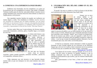 4- COMENIUS: UNA EXPERIENCIA INOLVIDABLE                                     5- CELEBRACIÓN DEL DÍA DEL LIBRO EN EL IES
                                                                                LAS NORIAS
       Estábamos muy ilusionadas, mis tres compañeras y yo, junto con
las profesoras que nos acompañaron en nuestro viaje rumbo a Finlandia.            El pasado 3 de mayo se celebró en el IES Las Norias el día del libro
Teníamos muchas ganas de aterrizar para poder abrazar a nuestras nuevas      con la presencia del escritor almeriense Juan Pardo Vidal.
amigas finlandesas que conocimos hacía tres meses durante su estancia en
España gracias a este proyecto.                                                                                                    Aunque con un poco
                                                                                                                        de retraso debido a las
       Nos esperaban nuestras familias de acogida, nos recibieron con                                                   vacaciones de Semana Santa,
mucha alegría y cariño. Tras enseñarnos su instituto, nuestras maestras                                                 este año hemos celebrado en
nos mostraron las sorpresas que nos habían preparado. Los tres países                                                   nuestro centro el día del libro
implicados en este proyecto hicimos, cada uno, una pequeña presentación                                                 con la ayuda de un escritor de la
de 15 minutos. Mis tres compañeras y yo hablamos sobre los poetas más                                                   tierra. El alumnado y el
conocidos y representamos la obra de José Zorilla, “Don Juan Tenorio”.                                                  profesorado disfrutamos de los
                                                                                                                        poemas en boca de su propio
       Tuvimos tardes libres que la aprovechamos de diversas maneras,                                                   autor. Juan Pardo Vidal supo
conociendo restaurantes, cafeterías, gente, el pueblo, lagos y un montón     captar la atención del público con sus bellos poemas en los que mezcla la
de cosas más.                                                                crítica social y la ironía. Además hizo que el alumnado participara leyendo
                                             La última tarde fuimos a una    unos poemillas cortos llamados “haikus” que él mismo les proporcionó.
                                             sauna, cenamos un salmón        Otra de las técnicas que utilizó y que nos enganchó a todos fue la de
                                             que estaba delicioso y          repartir unas fichas con distintas clases de palabras (sustantivos, adjetivos,
                                             contemplamos la puesta de       verbos…) con las que el poeta iba pidiendo palabras diferentes y las iba
                                             sol, algo maravilloso, ver      encadenando para crear, entre todos, un divertido poema.
                                             cómo el cielo se quemaba
                                             con los últimos rayos de sol            Al final de su actuación, nuestro alumnado le rindió un pequeño
                                             de color rojizo reflejándose    homenaje al autor leyendo algunas de sus creaciones en las diferentes
                                             en el lago rodeado de grandes   lenguas que conviven en el centro y hasta versionaron uno de sus poemas
                                             árboles.                        en forma de rap, que, en palabras del poeta, le llegó a emocionar.
                                                                                                                             Alumnado de 2º de PCPI
                                          De este país nos llevamos                  Leyó algunos de sus escritos, como por ejemplo, El secreto de las
                                          tantas cosas en nuestros           acelgas, que por cierto, es precioso. Es bastante simpático y, por su
recuerdos: cultura, grandes amistades, momentos increíbles, puestas de       trabajo, comprende muy bien a los adolescentes, y eso hace que
sol insuperables, momentos felices…                                          entendamos perfectamente lo que escribe y que nos sintamos identificados
                                                                             con sus versos.
       Todas esperamos que este proyecto se siga haciendo durante                    Muy generosamente se hizo fotos y firmó con cariño algunos
muchos años ya que nos enriquece no solo como alumnas sino como              autógrafos.
personas.                                                                                                                Mireya Ferre Sánchez, 4º C.
                                                Elsa Cevallos, 2º C
 