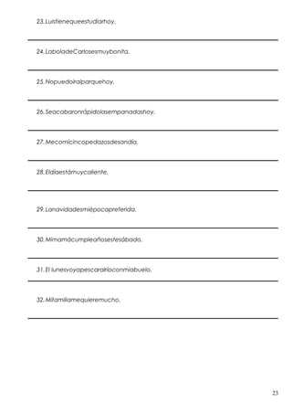 23.Luistienequeestudiarhoy.
24.LaboladeCarlosesmuybonita.
25.Nopuedoiralparquehoy.
26.Seacabaronrápidolasempanadashoy.
27.Mecomícincopedazosdesandía.
28.Eldíaestámuycaliente.
29.Lanavidadesmiépocapreferida.
30.Mimamácumpleañosestesábado.
31.El lunesvoyapescaralríoconmiabuelo.
32.Mifamiliamequieremucho.
23
 