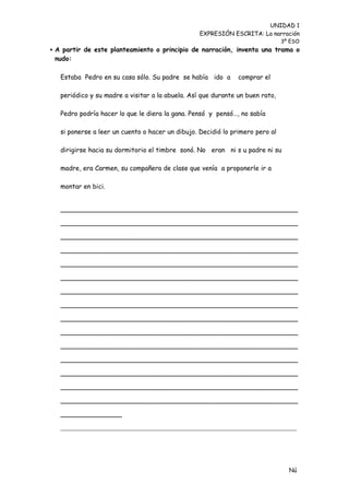 UNIDAD 1
                                                  EXPRESIÓN ESCRITA: La narración
                                                                               3º ESO
 A partir de este planteamiento o principio de narración, inventa una trama o
 nudo:

   Estaba Pedro en su casa sólo. Su padre se había ido a       comprar el

   periódico y su madre a visitar a la abuela. Así que durante un buen rato,

   Pedro podría hacer lo que le diera la gana. Pensó y pensó…, no sabía

   si ponerse a leer un cuento o hacer un dibujo. Decidió lo primero pero al

   dirigirse hacia su dormitorio el timbre sonó. No eran ni s u padre ni su

   madre, era Carmen, su compañera de clase que venía a proponerle ir a

   montar en bici.


   __________________________________________________________

   __________________________________________________________

   __________________________________________________________

   __________________________________________________________

   __________________________________________________________

   __________________________________________________________

   __________________________________________________________

   __________________________________________________________

   __________________________________________________________

   __________________________________________________________

   __________________________________________________________

   __________________________________________________________

   __________________________________________________________

   __________________________________________________________

   __________________________________________________________

   _______________
   ___________________________________________________________________




                                                                                 Nú
                                                                                 me
 