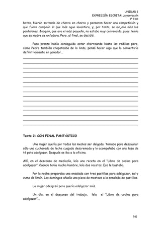 UNIDAD 1
                                                 EXPRESIÓN ESCRITA: La narración
                                                                            3º ESO
botas, fueron saltando de charco en charco y pensaron hacer una competición y
que fuera campeón el que más agua levantara, y, por tanto, se mojara más los
pantalones. Joaquín, que era el más pequeño, no estaba muy convencido, pues temía
que su madre se enfadara. Pero, al final, se decidió.

       Paco pronto había conseguido estar chorreando hasta las rodillas pero,
como Pedro también chapoteaba de lo lindo, pensó hacer algo que lo convertiría
definitivamente en ganador...




Texto 2: CON FINAL FANTÁSTICO

       Una mujer quería por todos los medios ser delgada. Tomaba para desayunar
sólo una cucharada de leche cuajada descremada y lo acompañaba con una taza de
té pata adelgazar. Después se iba a la oficina.

Allí, en el descanso de mediodía, leía una receta en el “Libro de cocina para
adelgazar”. Cuando tenía mucha hambre, leía dos recetas. Eso le bastaba.

      Por la noche preparaba una ensalada con tres pastillas para adelgazar, sal y
zumo de limón. Los domingos añadía una pizca de mostaza a la ensalada de pastillas.

      La mujer adelgazó pero quería adelgazar más.

      Un día, en el descanso del trabajo,        leía   el “Libro de cocina para
adelgazar”...




                                                                               Nú
                                                                               me
 