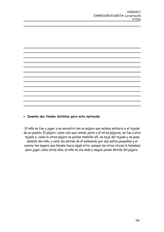 UNIDAD 1
                                                  EXPRESIÓN ESCRITA: La narración
                                                                              3º ESO




 Inventa dos finales distintos para esta narración


 El niño se fue a jugar y se encontró con un pájaro que estaba solitario e el tejado
de un pueblo. El pájaro, como veía que venían junto a él otros pájaros, se fue a otro
 tejado y, como lo otros pájaro se ponían también allí, se bajó del tejado y se puso
  delante del niño, y este iba detrás de él embebido por sus saltos pequeños y el
camino tan seguro que llevaba hacia algún sitio; aunque los otros chicos lo llamaban
 para jugar como otros días, el niño no oía nada y seguía yendo detrás del pájaro.




                                                                                 Nú
                                                                                 me
 