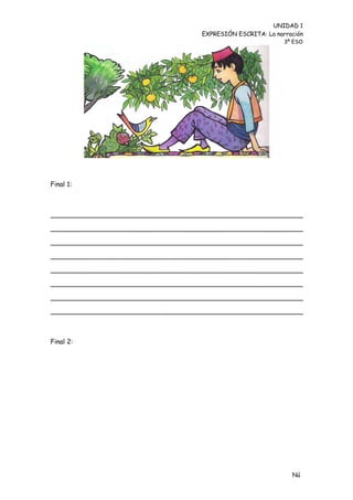 UNIDAD 1
                                    EXPRESIÓN ESCRITA: La narración
                                                             3º ESO




Final 1:



_____________________________________________________________

_____________________________________________________________

_____________________________________________________________

_____________________________________________________________

_____________________________________________________________

_____________________________________________________________

_____________________________________________________________

_____________________________________________________________



Final 2:




                                                               Nú
                                                               me
 