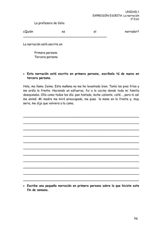 UNIDAD 1
                                                  EXPRESIÓN ESCRITA: La narración
                                                                             3º ESO
        La profesora de Celia

¿Quién              es               el                                  narrador?
____________________________________________

La narración está escrita en

        Primera persona
        Tercera persona




 Esta narración está escrita en primera persona, escríbela tú de nuevo en
  tercera persona.

Hola, me llamo Jaime. Esta mañana no me he levantado bien. Tenía los pies fríos y
me ardía la frente. Haciendo un esfuerzo, fui a la cocina donde toda mi familia
desayunaba. Olía como todos los día: pan tostado, leche caliente, café…, pero ni así
me animé. Mi madre me miró preocupada, me puso la mano en la frente y, muy
seria, me dijo que volviera a la cama.



_____________________________________________________________

_____________________________________________________________

_____________________________________________________________

_____________________________________________________________

_____________________________________________________________

_____________________________________________________________

_____________________________________________________________

_____________________________________________________________

_____________________________________________________________

_____________________________________________________________

_____________________________________________________________

 Escribe una pequeña narración en primera persona sobre lo que hiciste este
  fin de semana.




                                                                                Nú
                                                                                me
 
