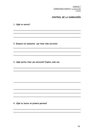 UNIDAD 1
                                             EXPRESIÓN ESCRITA: La narración
                                                                      3º ESO



                                           CONTROL DE LA NARRACIÓN


1. ¿Qué es narrar?




2. Enumera los elementos que tiene toda narración.

_____________________________________________________________

_____________________________________________________________

_____________________________________________________________



3. ¿Qué partes tiene una narración? Explica cada una.




_____________________________________________________________

_____________________________________________________________

_____________________________________________________________



4. ¿Qué es narrar en primera persona?




                                                                        Nú
                                                                        me
 