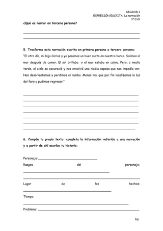 UNIDAD 1
                                                  EXPRESIÓN ESCRITA: La narración
                                                                             3º ESO
¿Qué es narrar en tercera persona?




5. Trasforma esta narración escrita en primera persona a tercera persona:

“El otro día, mi hijo Carlos y yo pasamos un buen susto en nuestra barca. Salimos al

mar después de comer. El sol brillaba y el mar estaba en calma. Pero, a media

tarde, el cielo se oscureció y nos envolvió una niebla espesa que nos impedía ver.

Nos desorientamos y perdimos el rumbo. Menos mal que por fin localizamos la luz

del faro y pudimos regresar.”



______________________________________________________________________
______________________________________________________________________
______________________________________________________________________
______________________________________________________________________
______________________________________________________________________
______________________________________________________________________
____________________________________________________________________


6. Compón tu propio texto: completa la información referida a una narración

y a partir de ahí escribe tu historia:



Personaje:_______________________________

Rasgos                                del                                personaje:

_____________________________________________

_____________________________________________________________

Lugar                      de                      los                      hechos:

______________________________________________

Tiempo:

_______________________________________________________

Problema: _____________________________________________________


                                                                                Nú
                                                                                me
 