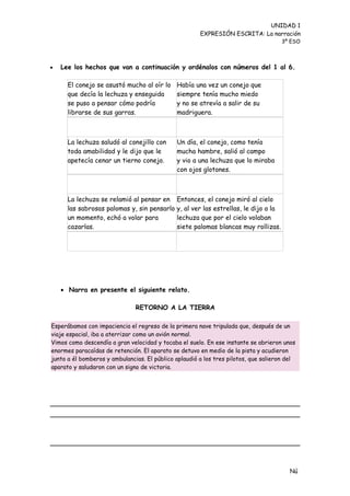 UNIDAD 1
                                                       EXPRESIÓN ESCRITA: La narración
                                                                                      3º ESO



   Lee los hechos que van a continuación y ordénalos con números del 1 al 6.

      El conejo se asustó mucho al oír lo     Había una vez un conejo que
      que decía la lechuza y enseguida        siempre tenía mucho miedo
      se puso a pensar cómo podría            y no se atrevía a salir de su
      librarse de sus garras.                 madriguera.



      La lechuza saludó al conejillo con      Un día, el conejo, como tenía
      toda amabilidad y le dijo que le        mucha hambre, salió al campo
      apetecía cenar un tierno conejo.        y vio a una lechuza que lo miraba
                                              con ojos glotones.



      La lechuza se relamió al pensar en      Entonces, el conejo miró al cielo
      las sabrosas palomas y, sin pensarlo    y, al ver las estrellas, le dijo a la
      un momento, echó a volar para           lechuza que por el cielo volaban
      cazarlas.                               siete palomas blancas muy rollizas.




     Narra en presente el siguiente relato.

                               RETORNO A LA TIERRA

Esperábamos con impaciencia el regreso de la primera nave tripulada que, después de un
viaje espacial, iba a aterrizar como un avión normal.
Vimos como descendía a gran velocidad y tocaba el suelo. En ese instante se abrieron unos
enormes paracaídas de retención. El aparato se detuvo en medio de la pista y acudieron
junto a él bomberos y ambulancias. El público aplaudió a los tres pilotos, que salieron del
aparato y saludaron con un signo de victoria.




                                                                                        Nú
                                                                                        me
 