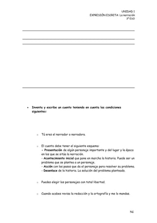 UNIDAD 1
                                               EXPRESIÓN ESCRITA: La narración
                                                                         3º ESO




   Inventa y escribe un cuento teniendo en cuenta las condiciones
    siguientes:




       o   Tú eres el narrador o narradora.


       o   El cuento debe tener el siguiente esquema:
           - Presentación de algún personaje importante y del lugar y la época
           en los que se sitúa la narración.
           - Acontecimiento inicial que pone en marcha la historia. Puede ser un
           problema que se plantea a un personaje.
           - Acción con los pasos que da el personaje para resolver su problema.
           - Desenlace de la historia. La solución del problema planteado.


       o   Puedes elegir los personajes con total libertad.


       o   Cuando acabes revisa la redacción y la ortografía y me lo mandas.




                                                                               Nú
                                                                               me
 