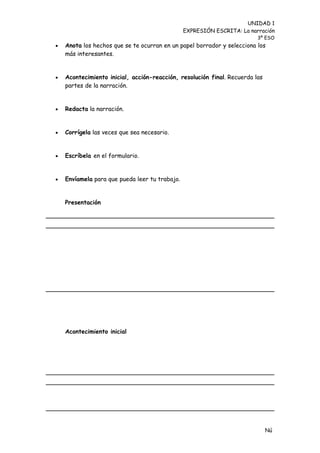 UNIDAD 1
                                                EXPRESIÓN ESCRITA: La narración
                                                                         3º ESO
   Anota los hechos que se te ocurran en un papel borrador y selecciona los
    más interesantes.


   Acontecimiento inicial, acción-reacción, resolución final. Recuerda las
    partes de la narración.


   Redacta la narración.


   Corrígela las veces que sea necesario.


   Escríbela en el formulario.


   Envíamela para que pueda leer tu trabajo.


    Presentación




    Acontecimiento inicial




                                                                              Nú
                                                                              me
 