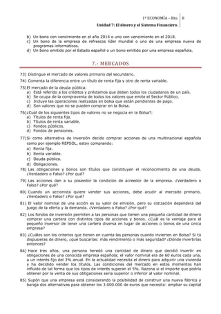 1º ECONOMÍA – Bto. 8
                                          Unidad 7: El dinero y el Sistema Financiero.

   b) Un bono con vencimiento en el año 2014 o uno con vencimiento en el 2018.
   c) Un bono de la empresa de refrescos líder mundial o uno de una empresa nueva de
      programas informáticos.
   d) Un bono emitido por el Estado español o un bono emitido por una empresa española.


                                       7.- MERCADOS
73) Distingue el mercado de valores primario del secundario.
74) Comenta la diferencia entre un título de renta fija y otro de renta variable.
75) El mercado de la deuda pública:
    a) Está referido a los créditos y préstamos que deben todos los ciudadanos de un país.
    b) Se ocupa de la compraventa de todos los valores que emite el Sector Público.
    c) Incluye las operaciones realizadas en bolsa que están pendientes de pago.
    d) Son valores que no se pueden comprar en la Bolsa.
76) ¿Cuál de los siguientes tipos de valores no se negocia en la Bolsa?:
    a) Títulos de renta fija.
    b) Títulos de renta variable.
    c) Fondos públicos.
    d) Fondos de pensiones.

77) Si como alternativa de inversión decido comprar acciones de una multinacional española
    como por ejemplo REPSOL, estoy comprando:
    a) Renta fija.
    b) Renta variable.
    c) Deuda pública.
    d) Obligaciones.
78) Las obligaciones y bonos son títulos que constituyen el reconocimiento de una deuda.
    ¿Verdadero o Falso? ¿Por qué?
79) Las acciones dan a su poseedor la condición de acreedor de la empresa. ¿Verdadero o
   Falso? ¿Por qué?
80) Cuando un accionista quiere vender sus acciones, debe acudir al mercado primario.
   ¿Verdadero o Falso? ¿Por qué?
81) El valor nominal de una acción es su valor de emisión, pero su cotización dependerá del
   juego de la oferta y la demanda. ¿Verdadero o Falso? ¿Por qué?
82) Los fondos de inversión permiten a las personas que tienen una pequeña cantidad de dinero
   comprar una cartera con distintos tipos de acciones y bonos. ¿Cuál es la ventaja para el
   pequeño inversor de tener una cartera diversa en lugar de acciones o bonos de una única
   empresa?
83) ¿Cuáles son los criterios que tienen en cuenta las personas cuando invierten en Bolsa? Si tú
   dispusieras de dinero, ¿qué buscarías: más rendimiento o más seguridad? ¿Dónde invertirías
   entonces?
84) Hace tres años, una persona heredó una cantidad de dinero que decidió invertir en
   obligaciones de una conocida empresa española; el valor nominal era de 60 euros cada una,
   a un interés fijo del 3% anual. En la actualidad necesita el dinero para adquirir una vivienda
   y ha decidido vender los títulos. Las condiciones del mercado en estos momentos han
   influido de tal forma que los tipos de interés superan el 5%. Razona si el importe que podría
   obtener por la venta de sus obligaciones sería superior o inferior al valor nominal.
85) Supón que una empresa está considerando la posibilidad de construir una nueva fábrica y
   baraja dos alternativas para obtener los 3.000.000 de euros que necesita: ampliar su capital
 