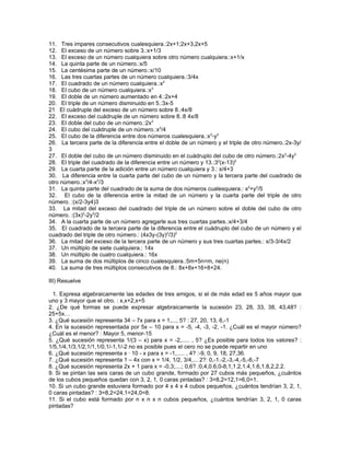 11. Tres impares consecutivos cualesquiera.:2x+1;2x+3,2x+5
12. El exceso de un número sobre 3.:x+1/3
13. El exceso de un número cualquiera sobre otro número cualquiera.:x+1/x
14. La quinta parte de un número.:x/5
15. La centésima parte de un número.:x/10
16. Las tres cuartas partes de un número cualquiera.:3/4x
17. El cuadrado de un número cualquiera.:x2
18. El cubo de un número cualquiera.:x3
19. El doble de un número aumentado en 4.:2x+4
20. El triple de un número disminuido en 5.:3x-5
21 El cuádruple del exceso de un número sobre 8.:4x/8
22. El exceso del cuádruple de un número sobre 8.:8 4x/8
23. El doble del cubo de un número.:2x3
24. El cubo del cuádruple de un número.:x3/4
25. El cubo de la diferencia entre dos números cualesquiera.:x3-y3
26. La tercera parte de la diferencia entre el doble de un número y el triple de otro número.:2x-3y/
3
27. El doble del cubo de un número disminuido en el cuádruplo del cubo de otro número.:2x3-4y3
28. El triple del cuadrado de la diferencia entre un número y 13.:32(x-13)2
29. La cuarta parte de la adición entre un número cualquiera y 3.: x/4+3
30. La diferencia entre la cuarta parte del cubo de un número y la tercera parte del cuadrado de
otro número.:x3/4-x2/3
31. La quinta parte del cuadrado de la suma de dos números cualesquiera.: x2+y2/5
32. El cubo de la diferencia entre la mitad de un número y la cuarta parte del triple de otro
número. :(x/2-3y4)3
33. La mitad del exceso del cuadrado del triple de un número sobre el doble del cubo de otro
número. :(3x)2-2y3/2
34. A la cuarta parte de un número agregarle sus tres cuartas partes.:x/4+3/4
35. El cuadrado de la tercera parte de la diferencia entre el cuádruplo del cubo de un número y el
cuadrado del triple de otro número.: (4x3y-(3y)2/3)2
36. La mitad del exceso de la tercera parte de un número y sus tres cuartas partes.: x/3-3/4x/2
37. Un múltiplo de siete cualquiera.: 14x
38. Un múltiplo de cuatro cualquiera.: 16x
39. La suma de dos múltiplos de cinco cualesquiera.:5m+5n=m, ne(n)
40. La suma de tres múltiplos consecutivos de 8.: 8x+8x+16+8+24.

III) Resuelve

  1. Expresa algebraicamente las edades de tres amigos, si el de más edad es 5 años mayor que
uno y 3 mayor que el otro. : x,x+2,x+5
2. ¿De qué formas se puede expresar algebraicamente la sucesión 23, 28, 33, 38, 43,48? :
25+5x…
3. ¿Qué sucesión representa 34 – 7x para x = 1,..., 5? : 27, 20, 13, 6,-1
4. En la sucesión representada por 5x – 10 para x = -5, -4, -3, -2, -1. ¿Cuál es el mayor número?
¿Cuál es el menor? : Mayor 5, menor-15
5. ¿Qué sucesión representa 1/(3 – x) para x = -2,..... , 5? ¿Es posible para todos los valores? :
1/5,1/4,1/3,1/2,1/1,1/0,1/-1,1/-2 no es posible pues el cero no se puede repartir en uno
6. ¿Qué sucesión representa x · 10 - x para x = -1,..... , 4? :-9, 0, 9, 18, 27,36.
7. ¿Qué sucesión representa 1 – 4x con x = 1/4, 1/2, 3/4,... 2?: 0,-1.-2,-3,-4,-5,-6,-7
8. ¿Qué sucesión representa 2x + 1 para x = -0,3;....; 0,6? :0,4,0.6,0-8,1,1.2,1.4,1.6,1.8,2,2.2.
9. Si se pintan las seis caras de un cubo grande, formado por 27 cubos más pequeños, ¿cuántos
de los cubos pequeños quedan con 3, 2, 1, 0 caras pintadas? : 3=8,2=12,1=6,0=1.
10. Si un cubo grande estuviera formado por 4 x 4 x 4 cubos pequeños, ¿cuántos tendrían 3, 2, 1,
0 caras pintadas? : 3=8,2=24,1=24,0=8.
11. Si el cubo está formado por n x n x n cubos pequeños, ¿cuántos tendrían 3, 2, 1, 0 caras
pintadas?
 