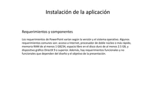 Instalación de la aplicación
Requerimientos y componentes
Los requerimientos de PowerPoint varían según la versión y el sistema operativo. Algunos
requerimientos comunes son: acceso a Internet, procesador de doble núcleo o más rápido,
memoria RAM de al menos 1 GB234, espacio libre en el disco duro de al menos 2.5 GB, y
dispositivo gráfico DirectX 9 o superior. Además, hay requerimientos funcionales y no
funcionales que dependen del diseño y el objetivo de la presentación.
 